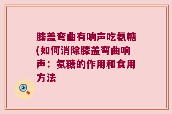 膝盖弯曲有响声吃氨糖(如何消除膝盖弯曲响声:氨糖的作用和食用方法