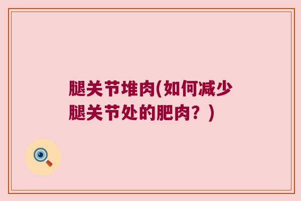 腿关节堆肉(如何减少腿关节处的肥肉?) 腿关节堆肉(如何减少腿关节处的肥肉?)
