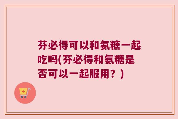 芬必得可以和氨糖一起吃吗(芬必得和氨糖是否可以一起服用?)