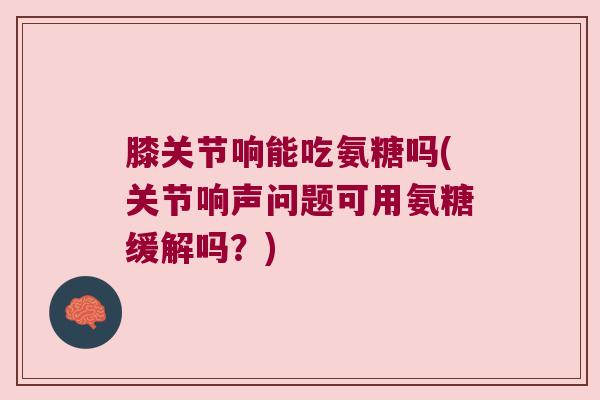 膝关节响能吃氨糖吗(关节响声问题可用氨糖缓解吗?) 膝关节响能吃氨糖吗(关节响声问题可用氨糖缓解吗?)