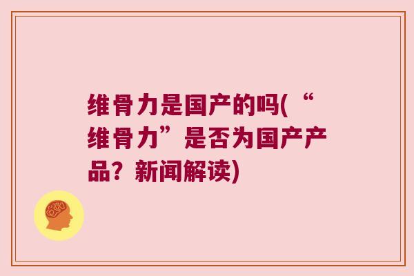 维骨力是国产的吗(“维骨力”是否为国产产品？新闻解读)