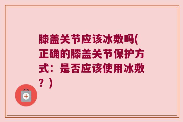 膝盖关节应该冰敷吗(正确的膝盖关节保护方式:是否应该使用冰敷?)