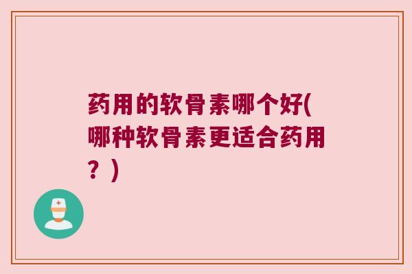 药用的软骨素哪个好(哪种软骨素更适合药用?)