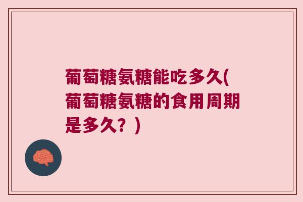 葡萄糖氨糖能吃多久(葡萄糖氨糖的食用周期是多久?)