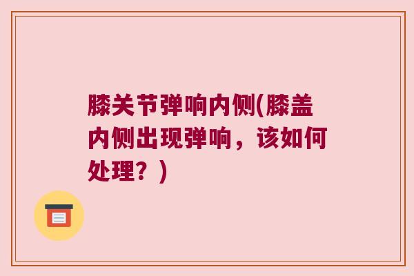 膝关节弹响内侧(膝盖内侧出现弹响,该如何处理?)