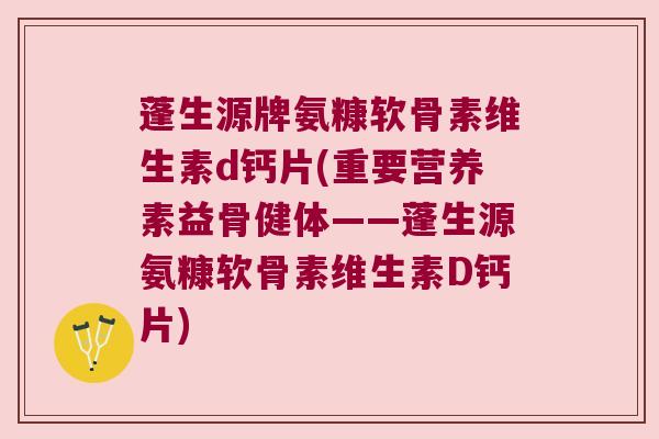 蓬生源牌氨糠软骨素维生素d钙片(重要营养素益骨健体——蓬生源氨糠软骨素维生素D钙片)