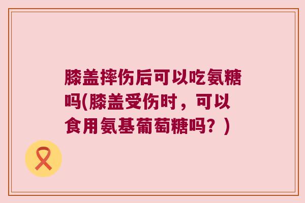 膝盖摔伤后可以吃氨糖吗(膝盖受伤时,可以食用氨基葡萄糖吗?)