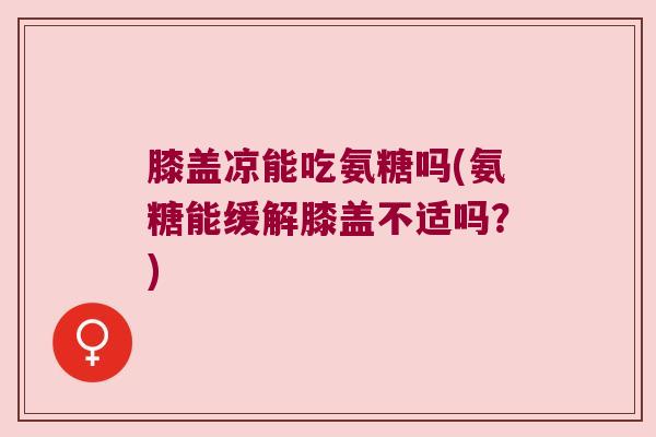 膝盖凉能吃氨糖吗(氨糖能缓解膝盖不适吗?)