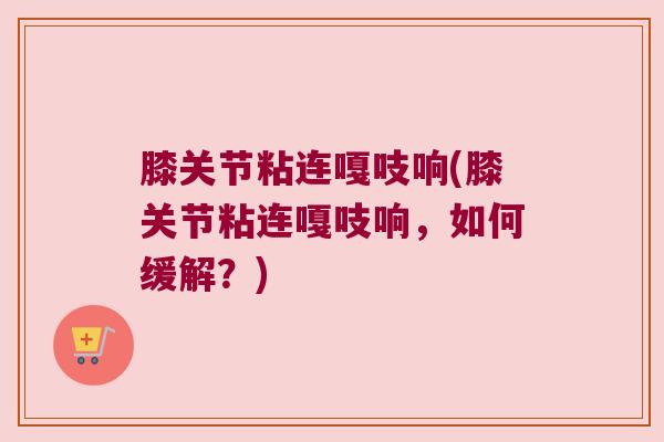 膝关节粘连嘎吱响(膝关节粘连嘎吱响,如何缓解?)