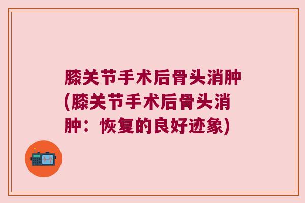 膝关节手术后骨头消肿(膝关节手术后骨头消肿:恢复的良好迹象)