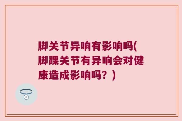 脚关节异响有影响吗(脚踝关节有异响会对健康造成影响吗?)