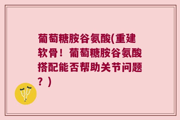 葡萄糖胺谷氨酸(重建软骨!葡萄糖胺谷氨酸搭配能否帮助关节问题?)