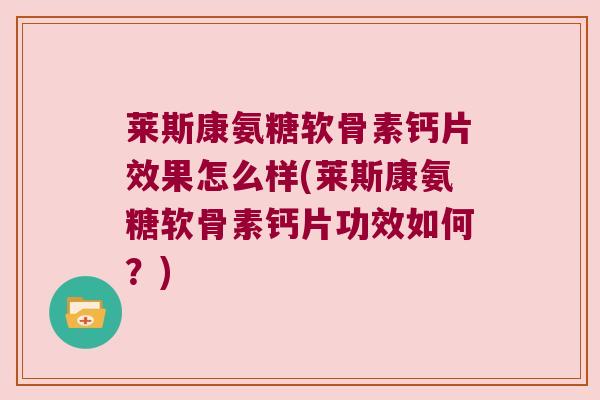 莱斯康氨糖软骨素钙片效果怎么样(莱斯康氨糖软骨素钙片功效如何?)