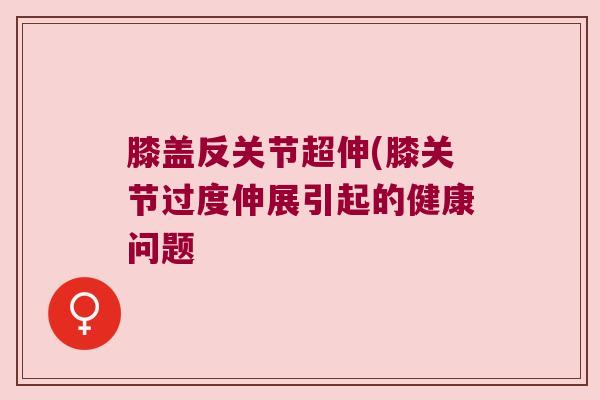 膝盖反关节超伸(膝关节过度伸展引起的健康问题