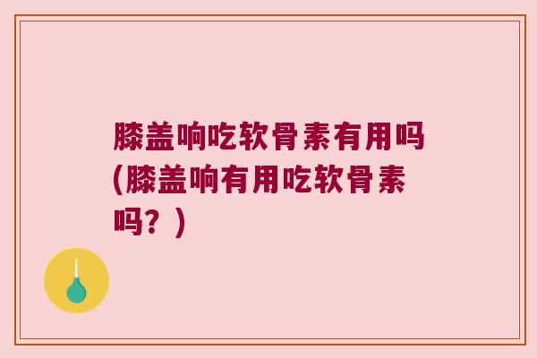 膝盖响吃软骨素有用吗(膝盖响有用吃软骨素吗?)