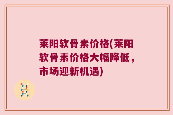 莱阳软骨素价格(莱阳软骨素价格大幅降低,市场迎新机遇)
