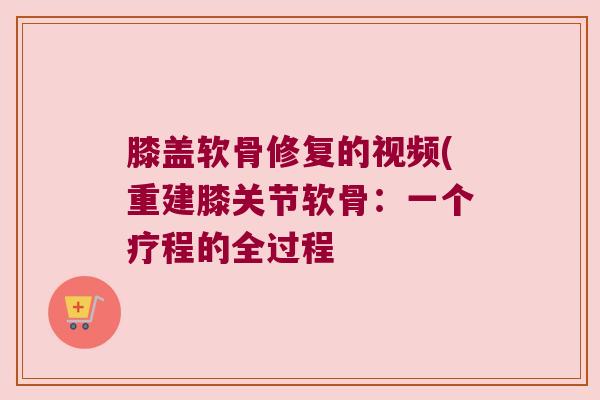 膝盖软骨修复的视频(重建膝关节软骨:一个疗程的全过程