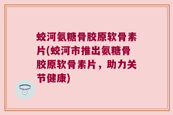 蛟河氨糖骨胶原软骨素片(蛟河市推出氨糖骨胶原软骨素片,助力关节健康)