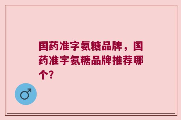 国药准字氨糖品牌,国药准字氨糖品牌推荐哪个? 国药准字氨糖品牌,国药准字氨糖品牌推荐哪个?