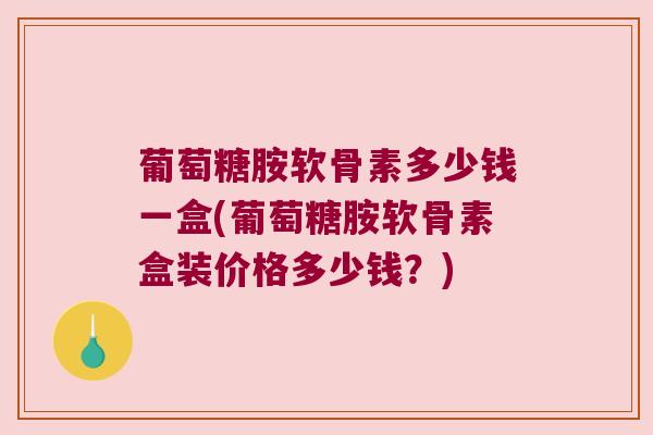 葡萄糖胺软骨素多少钱一盒(葡萄糖胺软骨素盒装价格多少钱?)