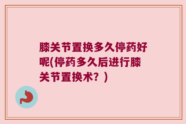膝关节置换多久停药好呢(停药多久后进行膝关节置换术?)