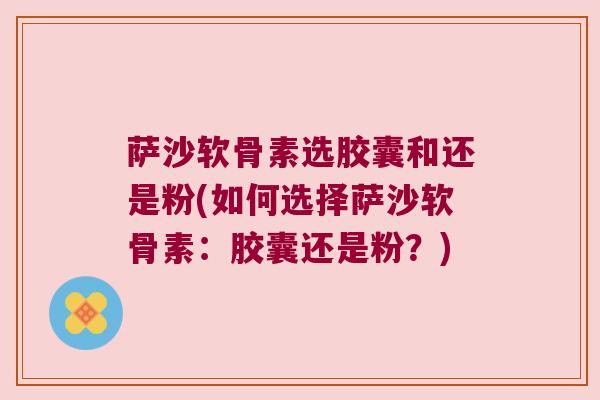 萨沙软骨素选胶囊和还是粉(如何选择萨沙软骨素:胶囊还是粉?)
