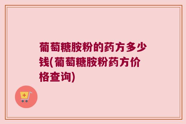 葡萄糖胺粉的药方多少钱(葡萄糖胺粉药方价格查询)