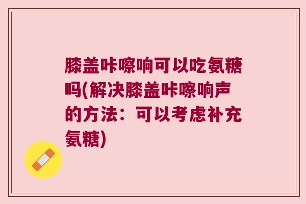 膝盖咔嚓响可以吃氨糖吗(解决膝盖咔嚓响声的方法:可以考虑补充氨糖)