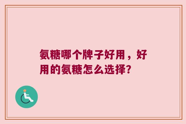 氨糖哪个牌子好用,好用的氨糖怎么选择?
