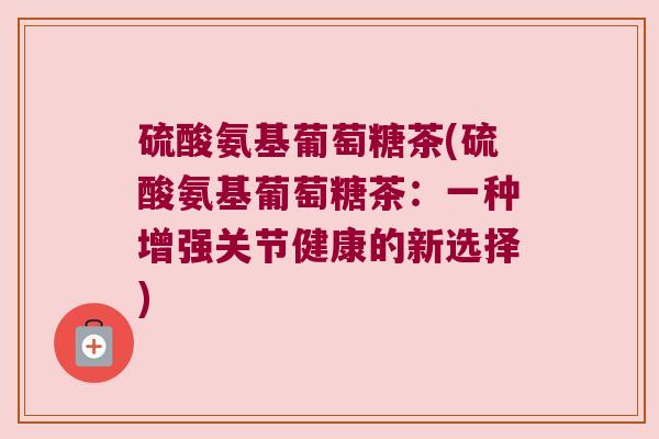 硫酸氨基葡萄糖茶(硫酸氨基葡萄糖茶:一种增强关节健康的新选择)