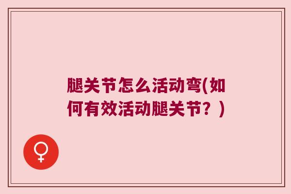 腿关节怎么活动弯(如何有效活动腿关节?)
