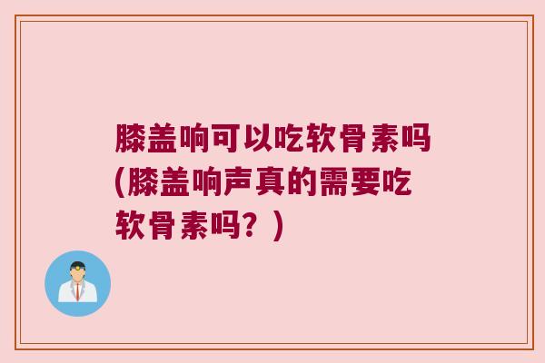 膝盖响可以吃软骨素吗(膝盖响声真的需要吃软骨素吗?)