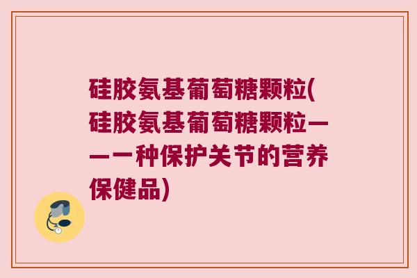 硅胶氨基葡萄糖颗粒(硅胶氨基葡萄糖颗粒——一种保护关节的营养保健品)