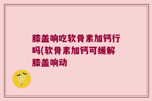 膝盖响吃软骨素加钙行吗(软骨素加钙可缓解膝盖响动