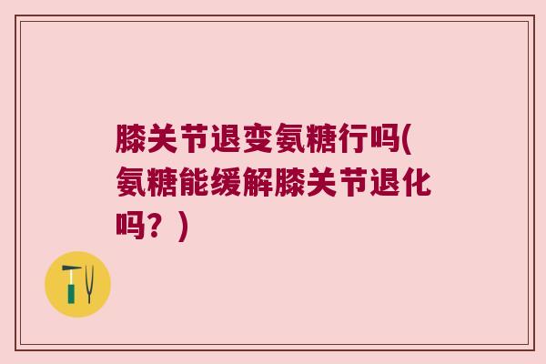 膝关节退变氨糖行吗(氨糖能缓解膝关节退化吗?)
