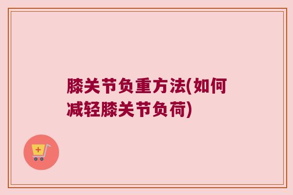 膝关节负重方法(如何减轻膝关节负荷)