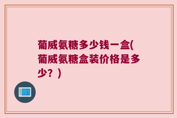葡威氨糖多少钱一盒(葡威氨糖盒装价格是多少?)
