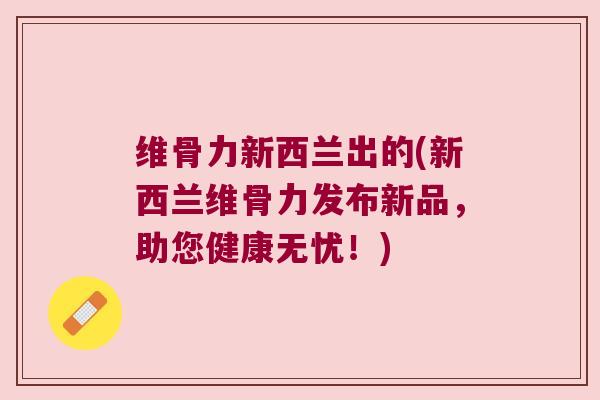 维骨力新西兰出的(新西兰维骨力发布新品，助您健康无忧！)