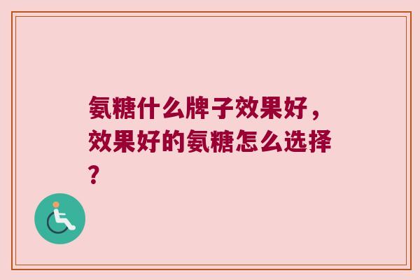 氨糖什么牌子效果好,效果好的氨糖怎么选择? 氨糖什么牌子效果好,效果好的氨糖怎么选择?