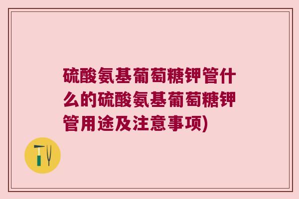 硫酸氨基葡萄糖钾管什么的硫酸氨基葡萄糖钾管用途及注意事项)
