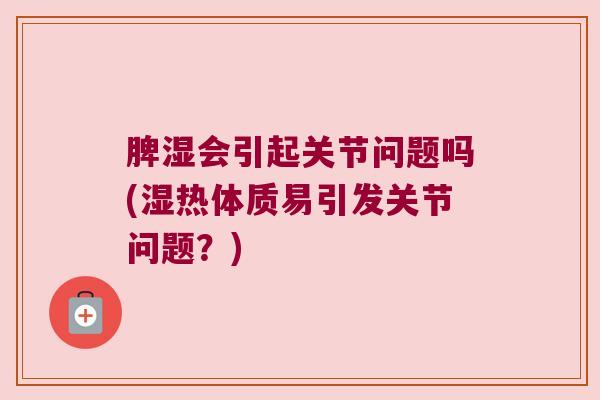 脾湿会引起关节问题吗(湿热体质易引发关节问题?)
