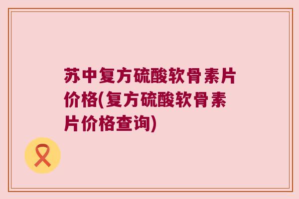 苏中复方硫酸软骨素片价格(复方硫酸软骨素片价格查询)