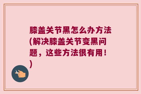 膝盖关节黑怎么办方法(解决膝盖关节变黑问题,这些方法很有用!) 膝盖关节黑怎么办方法(解决膝盖关节变黑问题,这些方法很有用!)