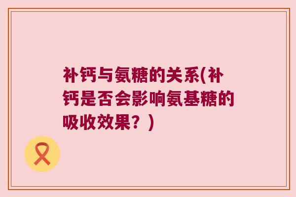 补钙与氨糖的关系(补钙是否会影响氨基糖的吸收效果?)