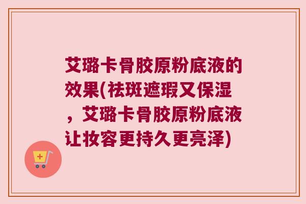 艾璐卡骨胶原粉底液的效果(祛斑遮瑕又保湿,艾璐卡骨胶原粉底液让妆容更持久更亮泽)