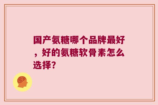 国产氨糖哪个品牌最好,好的氨糖软骨素怎么选择?