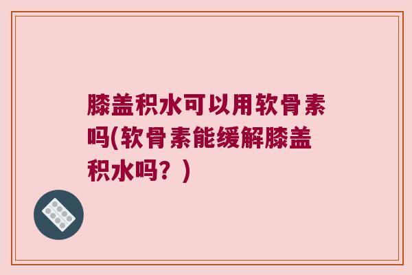 膝盖积水可以用软骨素吗(软骨素能缓解膝盖积水吗?)