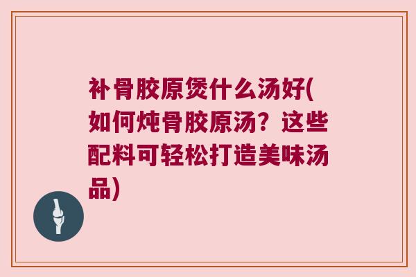 补骨胶原煲什么汤好(如何炖骨胶原汤?这些配料可轻松打造美味汤品)