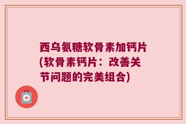 西乌氨糖软骨素加钙片(软骨素钙片:改善关节问题的完美组合)