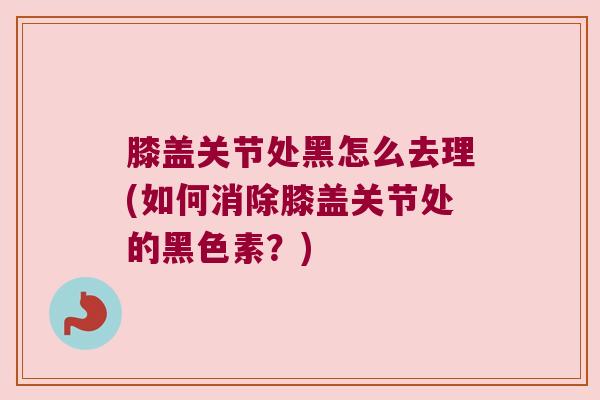 膝盖关节处黑怎么去理(如何消除膝盖关节处的黑色素?) 膝盖关节处黑怎么去理(如何消除膝盖关节处的黑色素?)